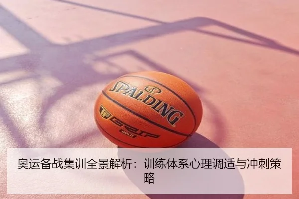 奥运备战集训全景解析：训练体系心理调适与冲刺策略