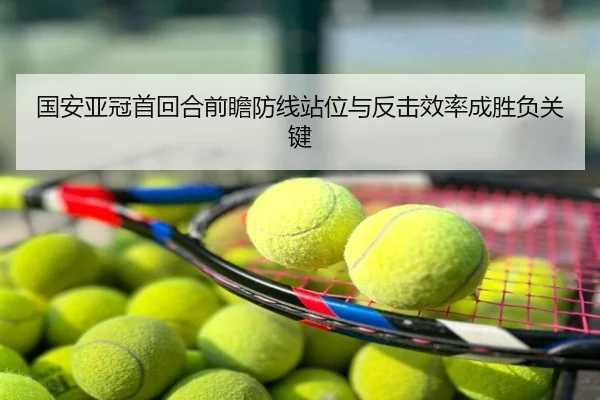国安亚冠首回合前瞻防线站位与反击效率成胜负关键