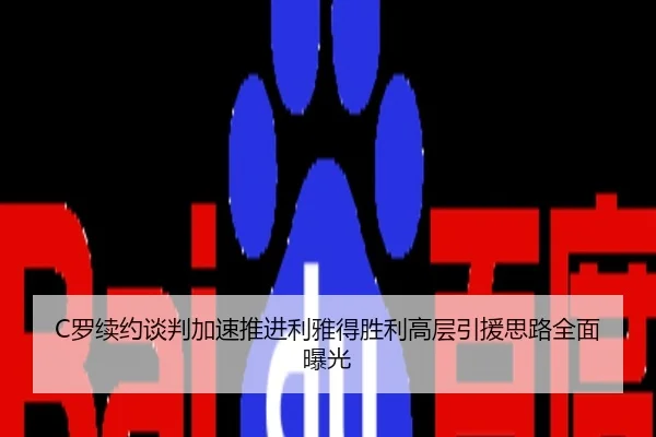 C罗续约谈判加速推进利雅得胜利高层引援思路全面曝光